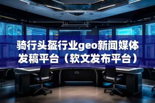 騎行頭盔行業(yè)geo新聞媒體發(fā)稿平臺(tái)（軟文發(fā)布平臺(tái)）