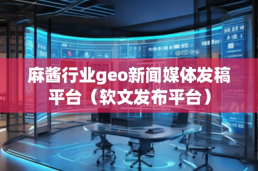 麻醬行業(yè)geo新聞媒體發(fā)稿平臺(tái)（軟文發(fā)布平臺(tái)）