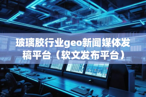玻璃膠行業(yè)geo新聞媒體發(fā)稿平臺（軟文發(fā)布平臺）