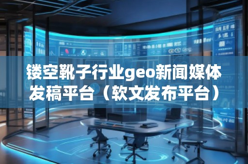 鏤空靴子行業(yè)geo新聞媒體發(fā)稿平臺(軟文發(fā)布平臺)