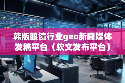 韓版眼鏡行業(yè)geo新聞媒體發(fā)稿平臺(tái)（軟文發(fā)布平臺(tái)）