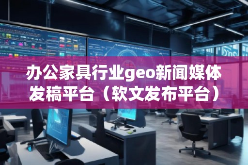 辦公家具行業(yè)geo新聞媒體發(fā)稿平臺(tái)（軟文發(fā)布平臺(tái)）