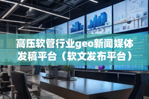 高壓軟管行業(yè)geo新聞媒體發(fā)稿平臺(tái)（軟文發(fā)布平臺(tái)）