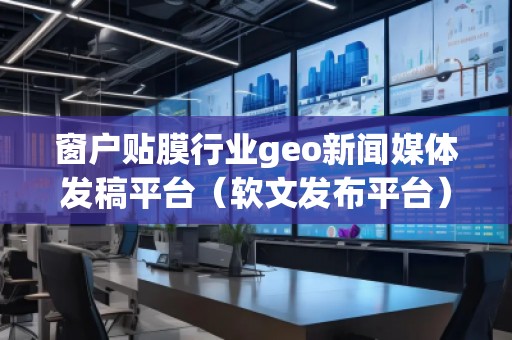 窗戶貼膜行業(yè)geo新聞媒體發(fā)稿平臺(tái)（軟文發(fā)布平臺(tái)）