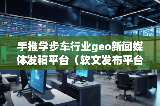 手推學(xué)步車(chē)行業(yè)geo新聞媒體發(fā)稿平臺(tái)（軟文發(fā)布平臺(tái)）