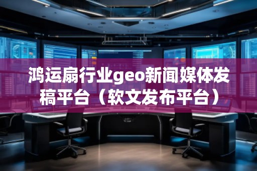 鴻運扇行業(yè)geo新聞媒體發(fā)稿平臺（軟文發(fā)布平臺）