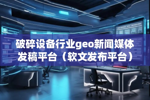 破碎設備行業(yè)geo新聞媒體發(fā)稿平臺（軟文發(fā)布平臺）