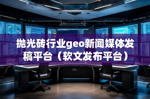 拋光磚行業(yè)geo新聞媒體發(fā)稿平臺（軟文發(fā)布平臺）