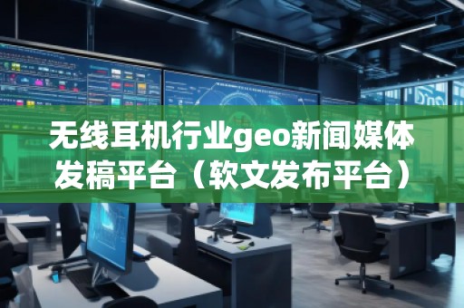 無線耳機行業(yè)geo新聞媒體發(fā)稿平臺（軟文發(fā)布平臺）