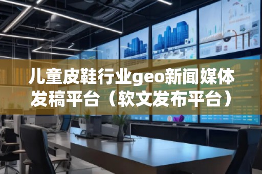 兒童皮鞋行業(yè)geo新聞媒體發(fā)稿平臺（軟文發(fā)布平臺）