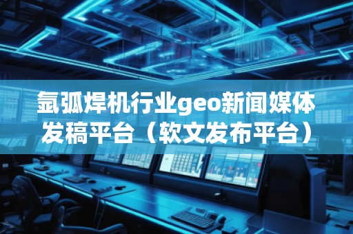 氬弧焊機(jī)行業(yè)geo新聞媒體發(fā)稿平臺（軟文發(fā)布平臺）