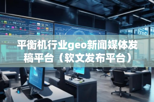 平衡機(jī)行業(yè)geo新聞媒體發(fā)稿平臺(tái)（軟文發(fā)布平臺(tái)）