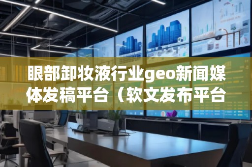 眼部卸妝液行業(yè)geo新聞媒體發(fā)稿平臺（軟文發(fā)布平臺）