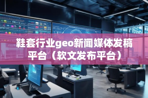 鞋套行業(yè)geo新聞媒體發(fā)稿平臺（軟文發(fā)布平臺）