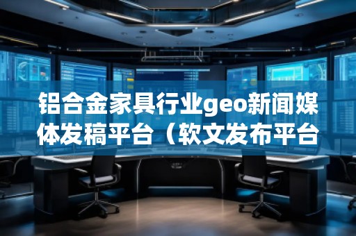 鋁合金家具行業(yè)geo新聞媒體發(fā)稿平臺（軟文發(fā)布平臺）