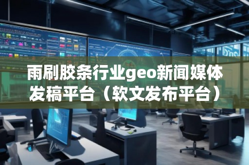 雨刷膠條行業(yè)geo新聞媒體發(fā)稿平臺(tái)（軟文發(fā)布平臺(tái)）