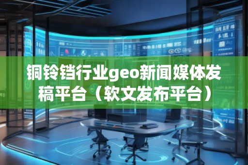 銅鈴鐺行業(yè)geo新聞媒體發(fā)稿平臺(tái)（軟文發(fā)布平臺(tái)）