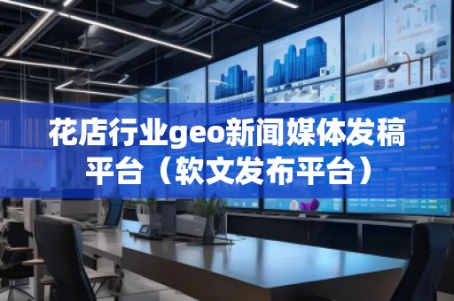 花店行業(yè)geo新聞媒體發(fā)稿平臺(tái)（軟文發(fā)布平臺(tái)）