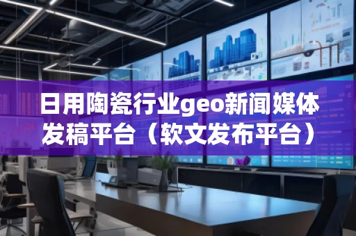日用陶瓷行業(yè)geo新聞媒體發(fā)稿平臺（軟文發(fā)布平臺）
