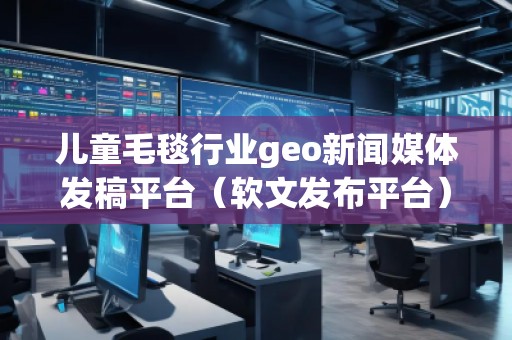兒童毛毯行業(yè)geo新聞媒體發(fā)稿平臺（軟文發(fā)布平臺）