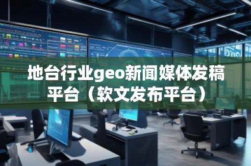 地臺行業(yè)geo新聞媒體發(fā)稿平臺（軟文發(fā)布平臺）