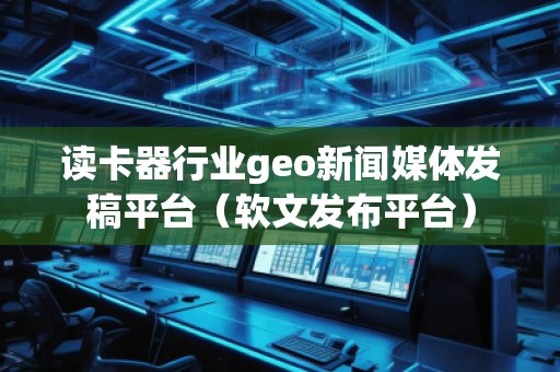 讀卡器行業(yè)geo新聞媒體發(fā)稿平臺（軟文發(fā)布平臺）
