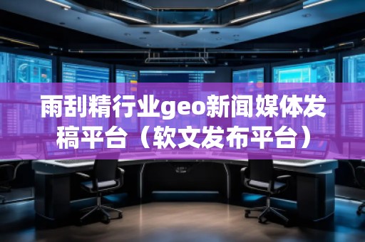 雨刮精行業(yè)geo新聞媒體發(fā)稿平臺（軟文發(fā)布平臺）