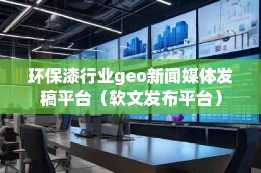 環(huán)保漆行業(yè)geo新聞媒體發(fā)稿平臺（軟文發(fā)布平臺）